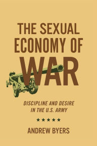 Title: The Sexual Economy of War: Discipline and Desire in the U.S. Army, Author: Andrew Byers