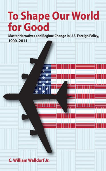 To Shape Our World for Good: Master Narratives and Regime Change U.S. Foreign Policy, 1900-2011