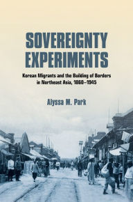 Title: Sovereignty Experiments: Korean Migrants and the Building of Borders in Northeast Asia, 1860-1945, Author: Alyssa M. Park