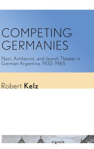 Title: Competing Germanies: Nazi, Antifascist, and Jewish Theater in German Argentina, 1933-1965, Author: Robert Kelz