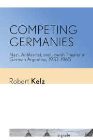 Title: Competing Germanies: Nazi, Antifascist, and Jewish Theater in German Argentina, 1933-1965, Author: Robert Kelz