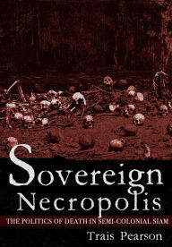 Title: Sovereign Necropolis: The Politics of Death in Semi-Colonial Siam, Author: Trais Pearson