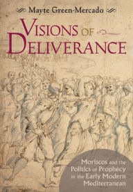 Title: Visions of Deliverance: Moriscos and the Politics of Prophecy in the Early Modern Mediterranean, Author: Mayte Green-Mercado