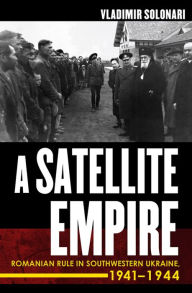 Title: A Satellite Empire: Romanian Rule in Southwestern Ukraine, 1941-1944, Author: Vladimir Solonari