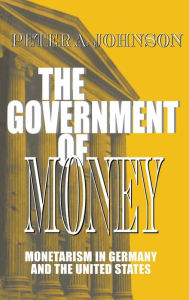 Title: The Government of Money: Monetarism in Germany and the United States, Author: Peter A. Johnson