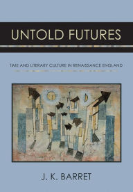 Title: Untold Futures: Time and Literary Culture in Renaissance England, Author: J. K. Barret