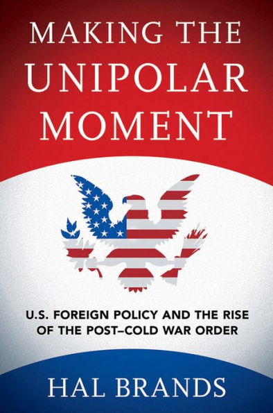 Making the Unipolar Moment: U.S. Foreign Policy and Rise of Post-Cold War Order