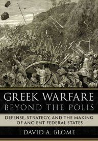 Title: Greek Warfare beyond the Polis: Defense, Strategy, and the Making of Ancient Federal States, Author: David A. Blome