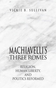 Title: Machiavelli's Three Romes: Religion, Human Liberty, and Politics Reformed, Author: Vickie B. Sullivan