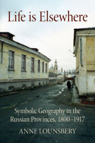 Title: Life Is Elsewhere: Symbolic Geography in the Russian Provinces, 1800-1917, Author: Anne Lounsbery