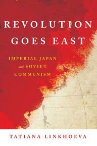 Title: Revolution Goes East: Imperial Japan and Soviet Communism, Author: Tatiana Linkhoeva
