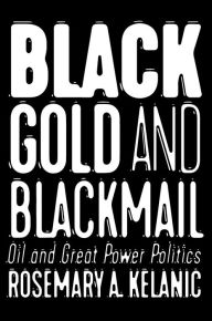 Title: Black Gold and Blackmail: Oil and Great Power Politics, Author: Rosemary A. Kelanic