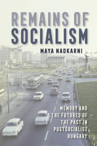 Title: Remains of Socialism: Memory and the Futures of the Past in Postsocialist Hungary, Author: Maya Nadkarni