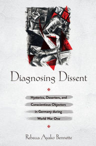 Title: Diagnosing Dissent: Hysterics, Deserters, and Conscientious Objectors in Germany during World War One, Author: Rebecca Ayako Bennette