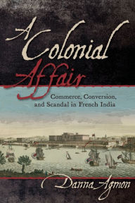 Title: A Colonial Affair: Commerce, Conversion, and Scandal in French India, Author: Danna Agmon