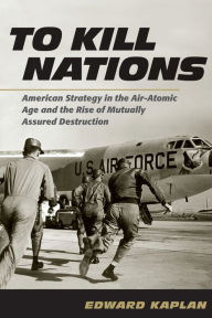 Title: To Kill Nations: American Strategy in the Air-Atomic Age and the Rise of Mutually Assured Destruction, Author: Edward Kaplan