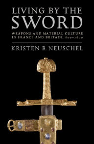 Title: Living by the Sword: Weapons and Material Culture in France and Britain, 600-1600, Author: Kristen Brooke Neuschel