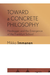 Title: Toward a Concrete Philosophy: Heidegger and the Emergence of the Frankfurt School, Author: Mikko Immanen