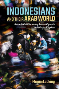 Title: Indonesians and Their Arab World: Guided Mobility among Labor Migrants and Mecca Pilgrims, Author: Mirjam Lücking