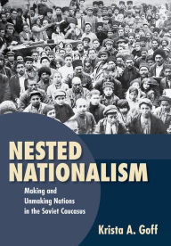 Title: Nested Nationalism: Making and Unmaking Nations in the Soviet Caucasus, Author: Krista A. Goff