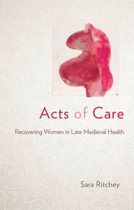 Title: Acts of Care: Recovering Women in Late Medieval Health, Author: Sara Ritchey