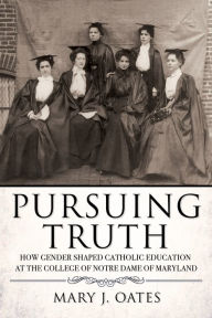 Title: Pursuing Truth: How Gender Shaped Catholic Education at the College of Notre Dame of Maryland, Author: Mary J. Oates