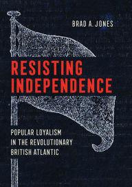 Title: Resisting Independence: Popular Loyalism in the Revolutionary British Atlantic, Author: Brad A. Jones