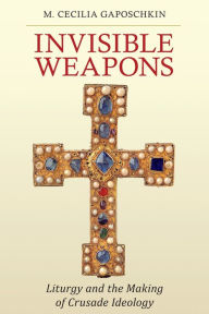 Title: Invisible Weapons: Liturgy and the Making of Crusade Ideology, Author: M. Cecilia Gaposchkin