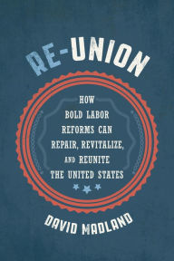 Title: Re-Union: How Bold Labor Reforms Can Repair, Revitalize, and Reunite the United States, Author: David Madland