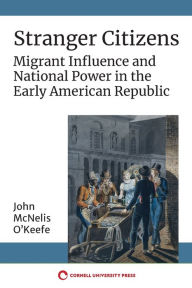 Title: Stranger Citizens: Migrant Influence and National Power in the Early American Republic, Author: John McNelis O'Keefe