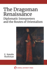 Title: The Dragoman Renaissance: Diplomatic Interpreters and the Routes of Orientalism, Author: E. Natalie Rothman
