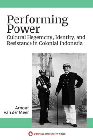 Title: Performing Power: Cultural Hegemony, Identity, and Resistance in Colonial Indonesia, Author: Arnout van der Meer