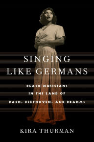 Title: Singing Like Germans: Black Musicians in the Land of Bach, Beethoven, and Brahms, Author: Kira Thurman