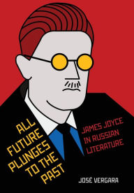 Title: All Future Plunges to the Past: James Joyce in Russian Literature, Author: José Vergara