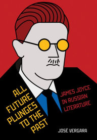 Title: All Future Plunges to the Past: James Joyce in Russian Literature, Author: José Vergara