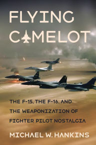 Title: Flying Camelot: The F-15, the F-16, and the Weaponization of Fighter Pilot Nostalgia, Author: Michael W. Hankins