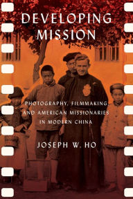 Title: Developing Mission: Photography, Filmmaking, and American Missionaries in Modern China, Author: Joseph W. Ho