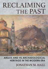 Title: Reclaiming the Past: Argos and Its Archaeological Heritage in the Modern Era, Author: Jonathan M. Hall