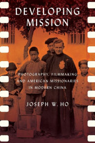 Title: Developing Mission: Photography, Filmmaking, and American Missionaries in Modern China, Author: Joseph W. Ho