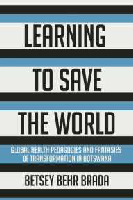 Title: Learning to Save the World: Global Health Pedagogies and Fantasies of Transformation in Botswana, Author: Betsey Behr Brada