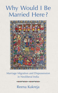 Title: Why Would I Be Married Here?: Marriage Migration and Dispossession in Neoliberal India, Author: Reena Kukreja