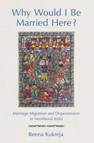 Title: Why Would I Be Married Here?: Marriage Migration and Dispossession in Neoliberal India, Author: Reena Kukreja
