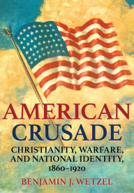Title: American Crusade: Christianity, Warfare, and National Identity, 1860-1920, Author: Benjamin J. Wetzel
