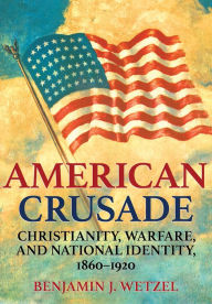 Title: American Crusade: Christianity, Warfare, and National Identity, 1860-1920, Author: Benjamin J. Wetzel