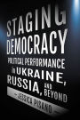 Staging Democracy: Political Performance in Ukraine, Russia, and Beyond