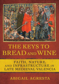 Title: The Keys to Bread and Wine: Faith, Nature, and Infrastructure in Late Medieval Valencia, Author: Abigail Agresta