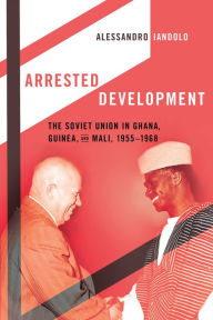 Title: Arrested Development: The Soviet Union in Ghana, Guinea, and Mali, 1955-1968, Author: Alessandro Iandolo