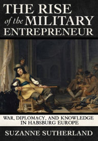 Title: The Rise of the Military Entrepreneur: War, Diplomacy, and Knowledge in Habsburg Europe, Author: Suzanne Sutherland