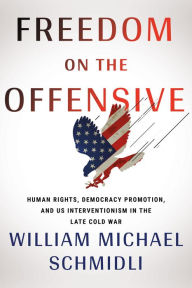 Title: Freedom on the Offensive: Human Rights, Democracy Promotion, and US Interventionism in the Late Cold War, Author: William Michael Schmidli