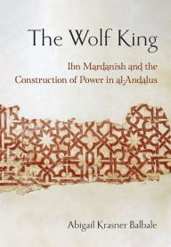 Title: The Wolf King: Ibn Mardanish and the Construction of Power in al-Andalus, Author: Abigail Krasner Balbale